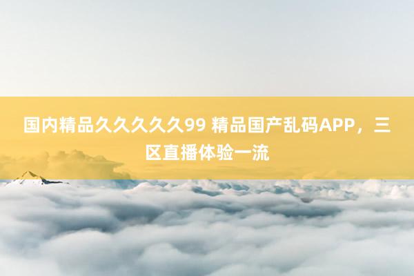 国内精品久久久久久99 精品国产乱码APP，三区直播体验一流