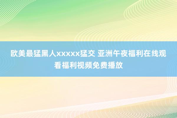 欧美最猛黑人xxxxx猛交 亚洲午夜福利在线观看福利视频免费播放