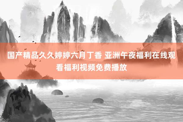 国产精品久久婷婷六月丁香 亚洲午夜福利在线观看福利视频免费播放