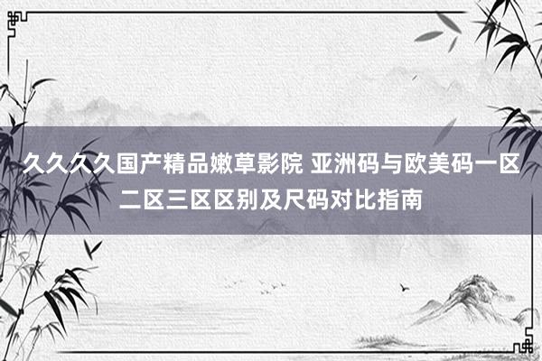 久久久久国产精品嫩草影院 亚洲码与欧美码一区二区三区区别及尺码对比指南