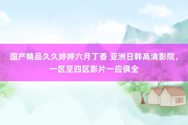 国产精品久久婷婷六月丁香 亚洲日韩高清影院，一区至四区影片一应俱全