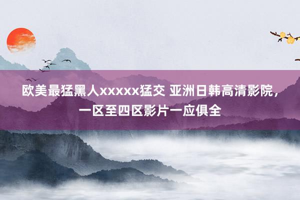 欧美最猛黑人xxxxx猛交 亚洲日韩高清影院，一区至四区影片一应俱全