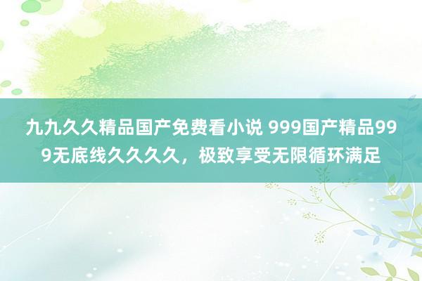 九九久久精品国产免费看小说 999国产精品999无底线久久久久，极致享受无限循环满足