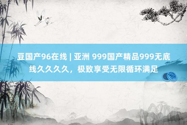 豆国产96在线 | 亚洲 999国产精品999无底线久久久久，极致享受无限循环满足