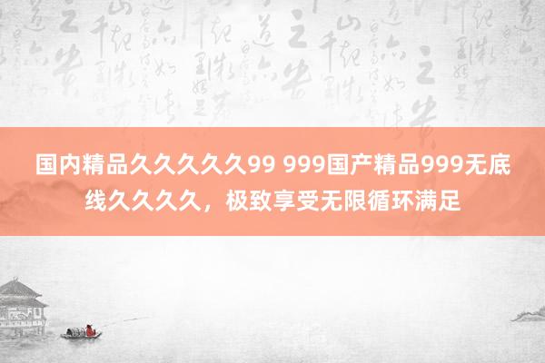 国内精品久久久久久99 999国产精品999无底线久久久久，极致享受无限循环满足