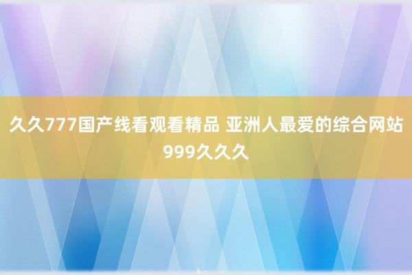 久久777国产线看观看精品 亚洲人最爱的综合网站999久久久