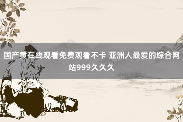国产黄在线观看免费观看不卡 亚洲人最爱的综合网站999久久久