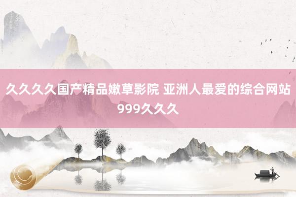 久久久久国产精品嫩草影院 亚洲人最爱的综合网站999久久久