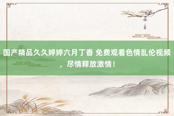 国产精品久久婷婷六月丁香 免费观看色情乱伦视频，尽情释放激情！