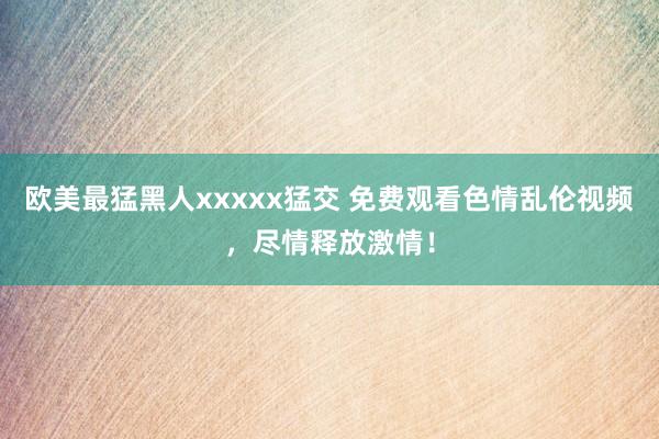 欧美最猛黑人xxxxx猛交 免费观看色情乱伦视频，尽情释放激情！