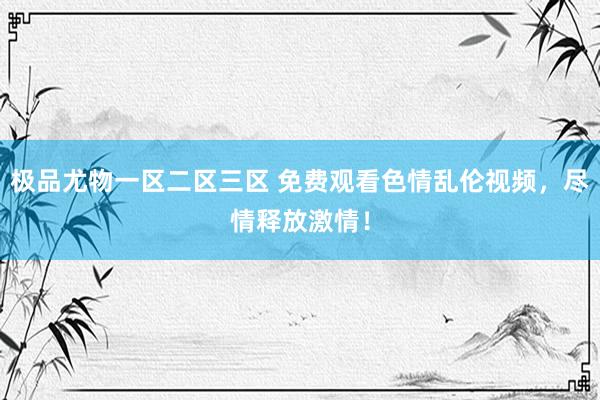 极品尤物一区二区三区 免费观看色情乱伦视频，尽情释放激情！