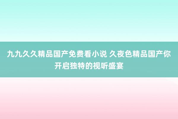 九九久久精品国产免费看小说 久夜色精品国产你开启独特的视听盛宴
