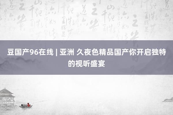 豆国产96在线 | 亚洲 久夜色精品国产你开启独特的视听盛宴