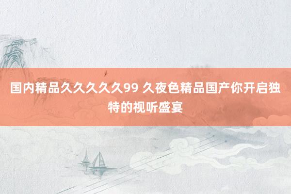国内精品久久久久久99 久夜色精品国产你开启独特的视听盛宴