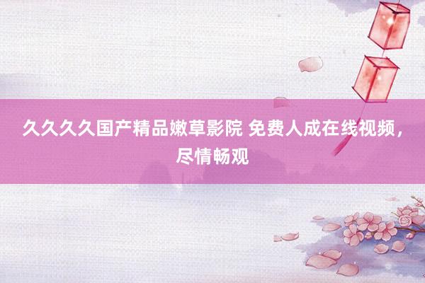 久久久久国产精品嫩草影院 免费人成在线视频，尽情畅观