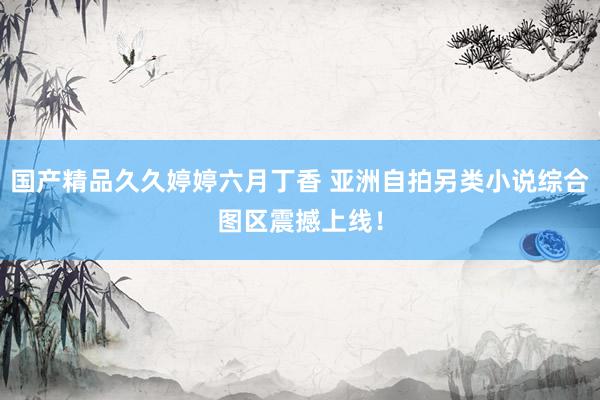 国产精品久久婷婷六月丁香 亚洲自拍另类小说综合图区震撼上线！