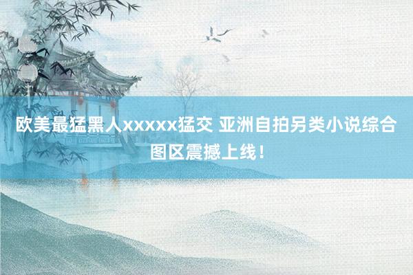 欧美最猛黑人xxxxx猛交 亚洲自拍另类小说综合图区震撼上线！