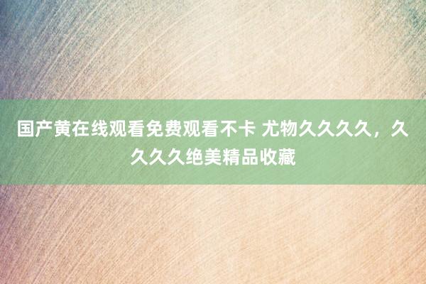 国产黄在线观看免费观看不卡 尤物久久久久，久久久久绝美精品收藏