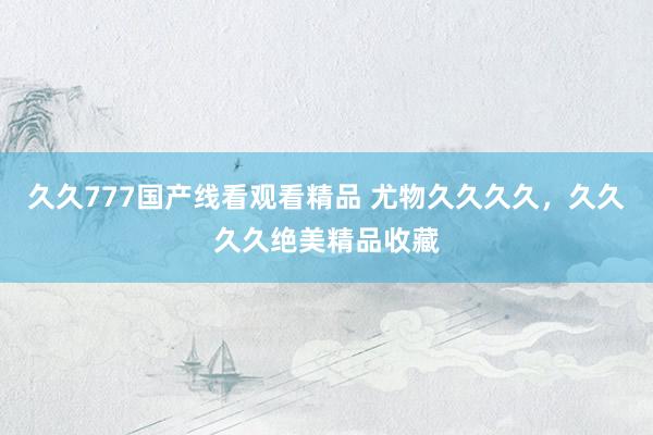 久久777国产线看观看精品 尤物久久久久，久久久久绝美精品收藏