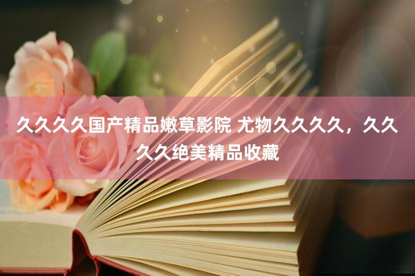 久久久久国产精品嫩草影院 尤物久久久久，久久久久绝美精品收藏