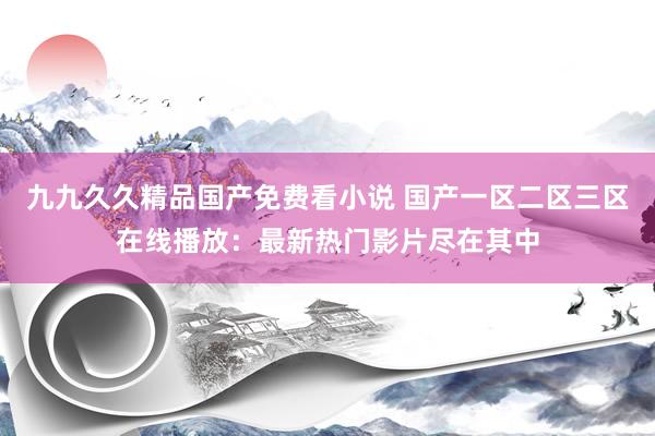 九九久久精品国产免费看小说 国产一区二区三区在线播放：最新热门影片尽在其中