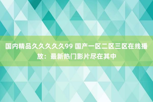国内精品久久久久久99 国产一区二区三区在线播放：最新热门影片尽在其中