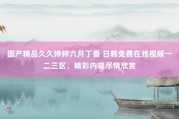 国产精品久久婷婷六月丁香 日韩免费在线视频一二三区，精彩内容尽情欣赏