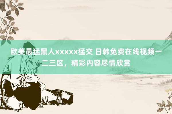 欧美最猛黑人xxxxx猛交 日韩免费在线视频一二三区，精彩内容尽情欣赏
