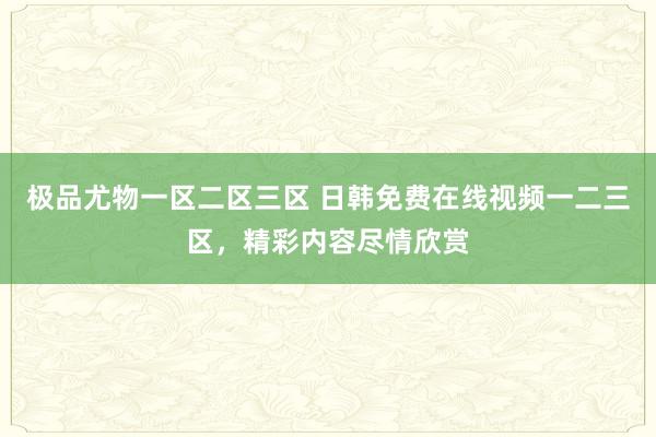 极品尤物一区二区三区 日韩免费在线视频一二三区，精彩内容尽情欣赏
