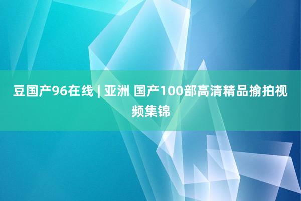 豆国产96在线 | 亚洲 国产100部高清精品揄拍视频集锦