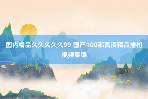 国内精品久久久久久99 国产100部高清精品揄拍视频集锦