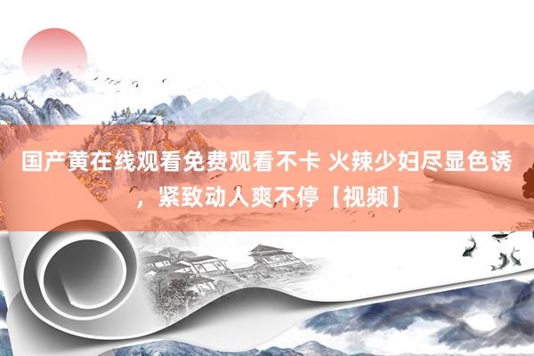 国产黄在线观看免费观看不卡 火辣少妇尽显色诱，紧致动人爽不停【视频】