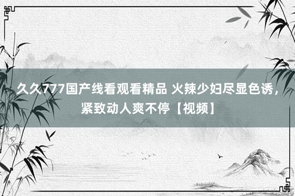 久久777国产线看观看精品 火辣少妇尽显色诱，紧致动人爽不停【视频】