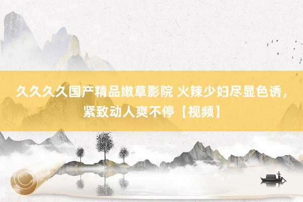 久久久久国产精品嫩草影院 火辣少妇尽显色诱，紧致动人爽不停【视频】