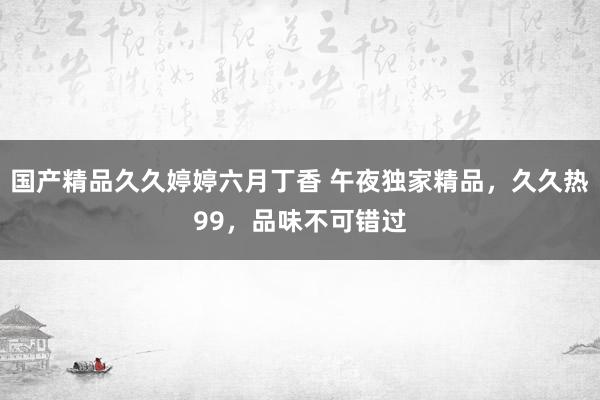 国产精品久久婷婷六月丁香 午夜独家精品，久久热99，品味不可错过