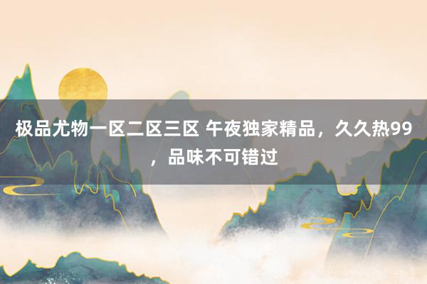 极品尤物一区二区三区 午夜独家精品，久久热99，品味不可错过