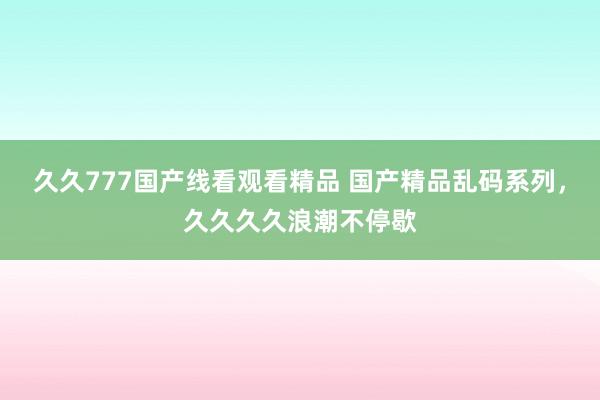 久久777国产线看观看精品 国产精品乱码系列，久久久久浪潮不停歇