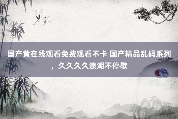 国产黄在线观看免费观看不卡 国产精品乱码系列，久久久久浪潮不停歇