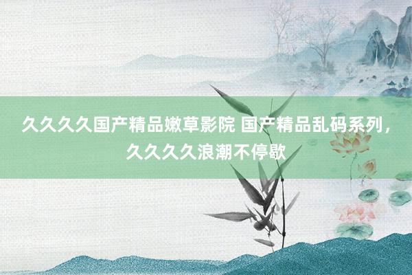 久久久久国产精品嫩草影院 国产精品乱码系列，久久久久浪潮不停歇