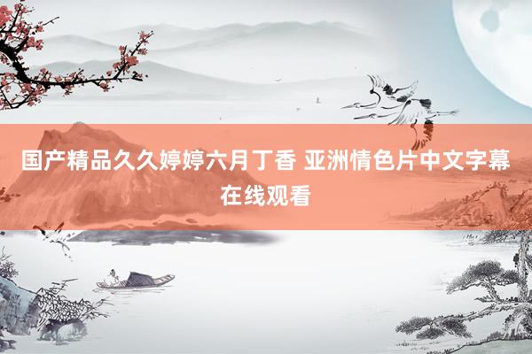 国产精品久久婷婷六月丁香 亚洲情色片中文字幕在线观看