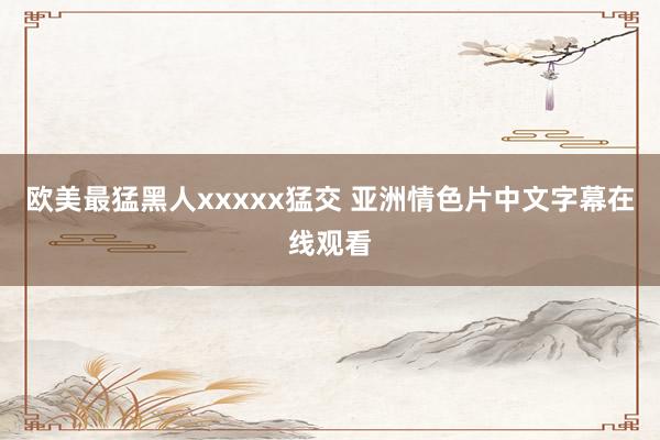 欧美最猛黑人xxxxx猛交 亚洲情色片中文字幕在线观看