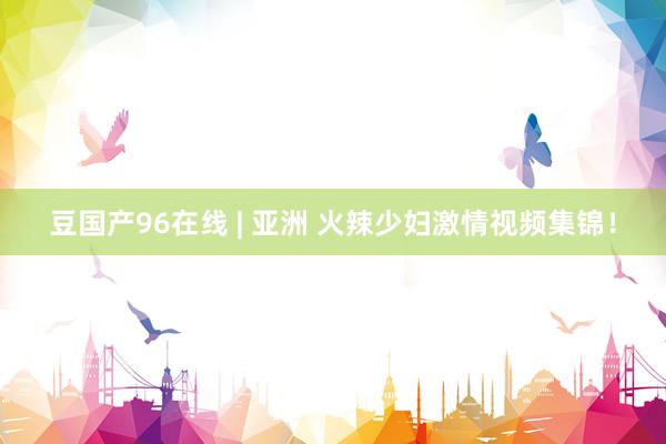 豆国产96在线 | 亚洲 火辣少妇激情视频集锦！