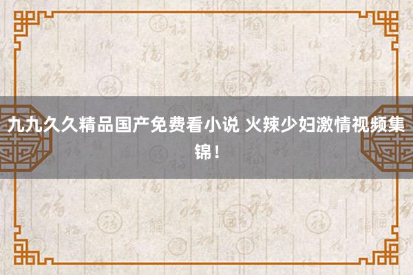 九九久久精品国产免费看小说 火辣少妇激情视频集锦！