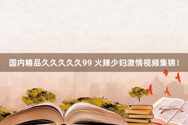 国内精品久久久久久99 火辣少妇激情视频集锦！