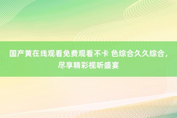 国产黄在线观看免费观看不卡 色综合久久综合，尽享精彩视听盛宴