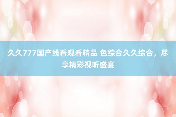 久久777国产线看观看精品 色综合久久综合，尽享精彩视听盛宴
