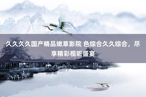 久久久久国产精品嫩草影院 色综合久久综合，尽享精彩视听盛宴