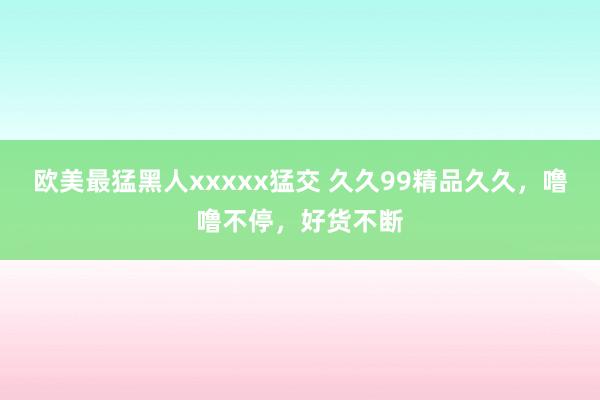 欧美最猛黑人xxxxx猛交 久久99精品久久，噜噜不停，好货不断