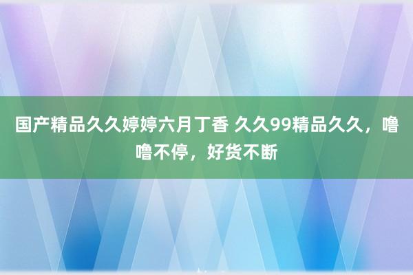 国产精品久久婷婷六月丁香 久久99精品久久，噜噜不停，好货不断