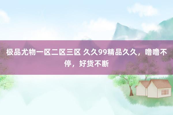 极品尤物一区二区三区 久久99精品久久，噜噜不停，好货不断